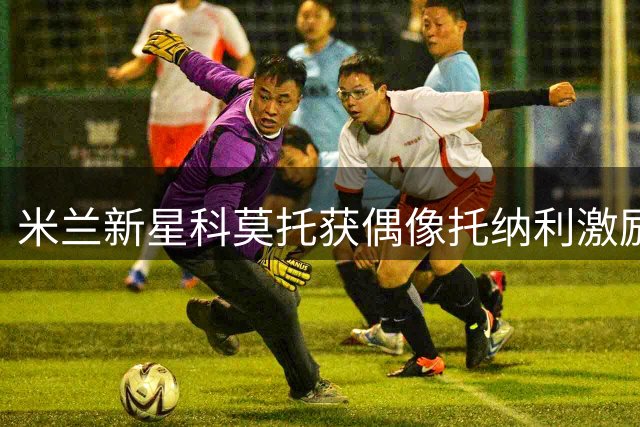 米兰新星科莫托获偶像托纳利激励：一起奔跑的足球梦